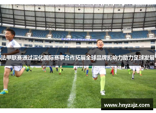 法甲联赛通过深化国际赛事合作拓展全球品牌影响力助力足球发展