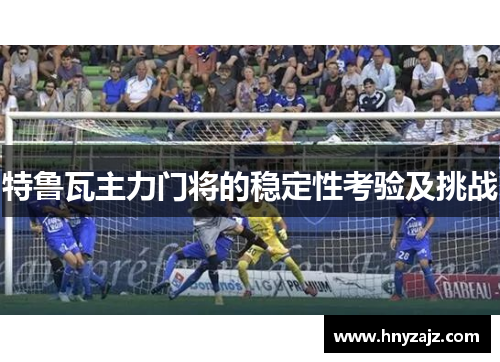 特鲁瓦主力门将的稳定性考验及挑战